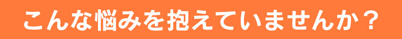 こんな悩みを抱えていませんか？
